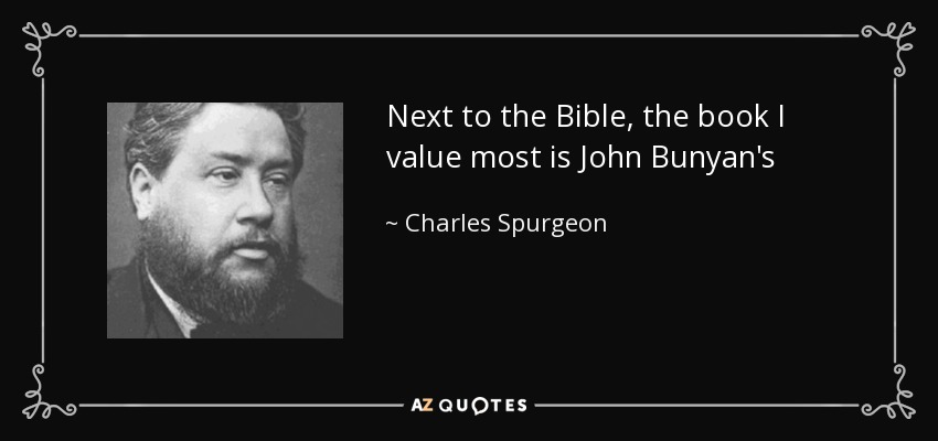 Next to the Bible, the book I value most is John Bunyan's Pilgrim's Progress. I believe I have read it through at least a hundred times. It is a volume of which I never seem to tire; and the secret of its freshness is that it is so largely compiled from the Scriptures. - Charles Spurgeon
