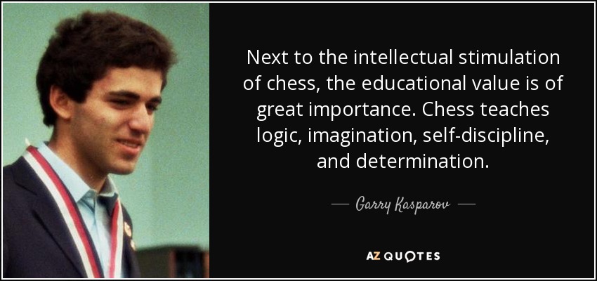 Next to the intellectual stimulation of chess, the educational value is of great importance. Chess teaches logic, imagination, self-discipline, and determination. - Garry Kasparov