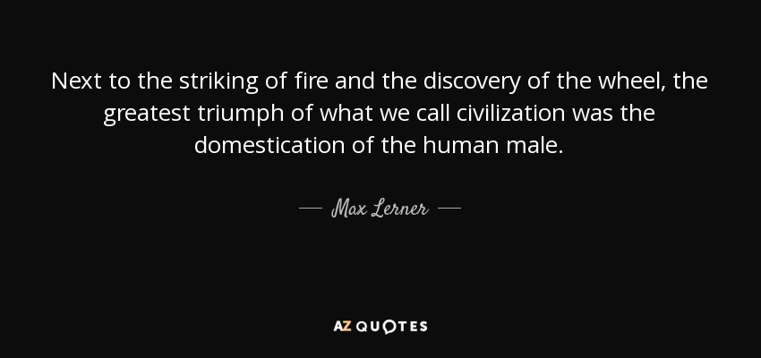 Next to the striking of fire and the discovery of the wheel, the greatest triumph of what we call civilization was the domestication of the human male. - Max Lerner