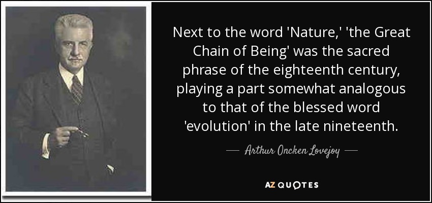 Next to the word 'Nature,' 'the Great Chain of Being' was the sacred phrase of the eighteenth century, playing a part somewhat analogous to that of the blessed word 'evolution' in the late nineteenth. - Arthur Oncken Lovejoy