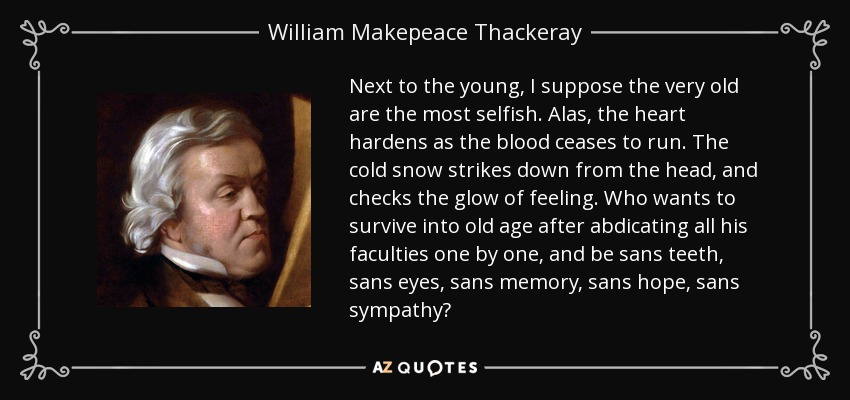 Next to the young, I suppose the very old are the most selfish. Alas, the heart hardens as the blood ceases to run. The cold snow strikes down from the head, and checks the glow of feeling. Who wants to survive into old age after abdicating all his faculties one by one, and be sans teeth, sans eyes, sans memory, sans hope, sans sympathy? - William Makepeace Thackeray