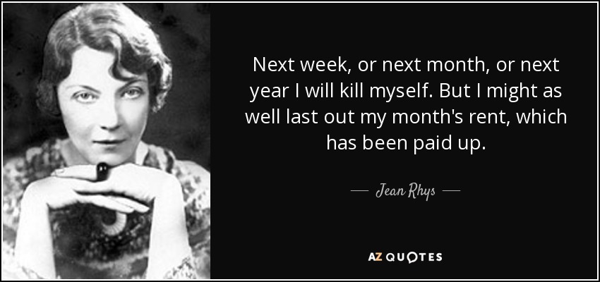 Next week, or next month, or next year I will kill myself. But I might as well last out my month's rent, which has been paid up. - Jean Rhys