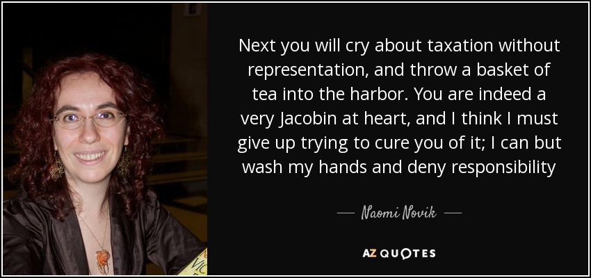 Next you will cry about taxation without representation, and throw a basket of tea into the harbor. You are indeed a very Jacobin at heart, and I think I must give up trying to cure you of it; I can but wash my hands and deny responsibility - Naomi Novik
