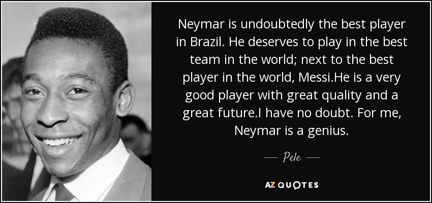 Neymar is undoubtedly the best player in Brazil. He deserves to play in the best team in the world; next to the best player in the world, Messi.He is a very good player with great quality and a great future.I have no doubt. For me, Neymar is a genius. - Pele