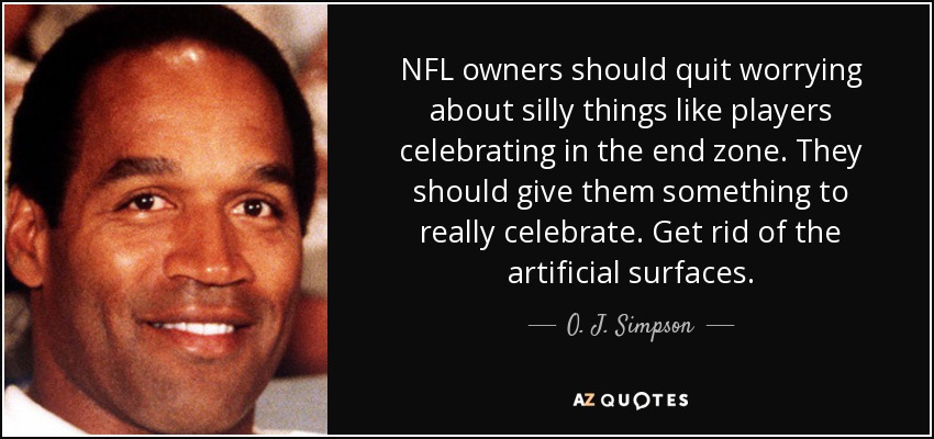 NFL owners should quit worrying about silly things like players celebrating in the end zone. They should give them something to really celebrate. Get rid of the artificial surfaces. - O. J. Simpson