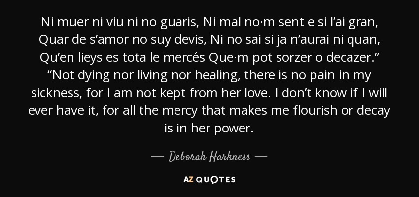 Ni muer ni viu ni no guaris, Ni mal no·m sent e si l’ai gran, Quar de s’amor no suy devis, Ni no sai si ja n’aurai ni quan, Qu’en lieys es tota le mercés Que·m pot sorzer o decazer.” “Not dying nor living nor healing, there is no pain in my sickness, for I am not kept from her love. I don’t know if I will ever have it, for all the mercy that makes me flourish or decay is in her power. - Deborah Harkness