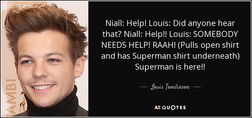 Niall: Help! Louis: Did anyone hear that? Niall: Help!! Louis: SOMEBODY NEEDS HELP! RAAH! (Pulls open shirt and has Superman shirt underneath) Superman is here!! - Louis Tomlinson