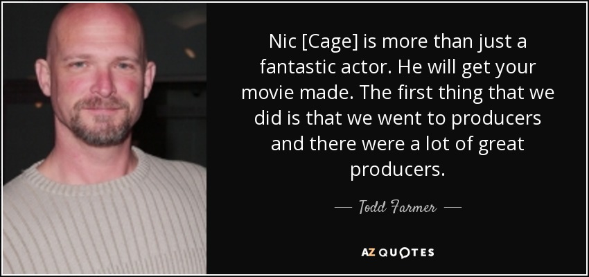 Nic [Cage] is more than just a fantastic actor. He will get your movie made. The first thing that we did is that we went to producers and there were a lot of great producers. - Todd Farmer