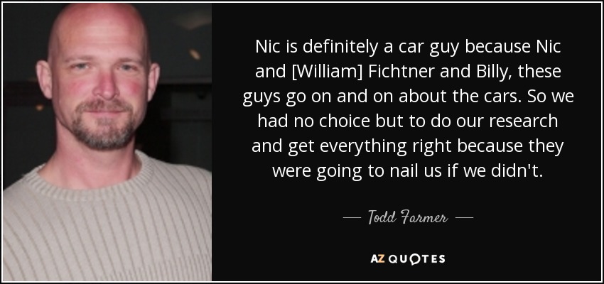 Nic is definitely a car guy because Nic and [William] Fichtner and Billy, these guys go on and on about the cars. So we had no choice but to do our research and get everything right because they were going to nail us if we didn't. - Todd Farmer