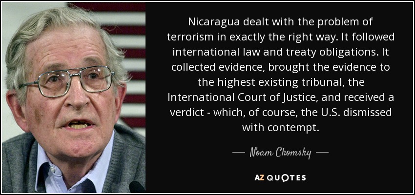 Nicaragua dealt with the problem of terrorism in exactly the right way. It followed international law and treaty obligations. It collected evidence, brought the evidence to the highest existing tribunal, the International Court of Justice, and received a verdict - which, of course, the U.S. dismissed with contempt. - Noam Chomsky