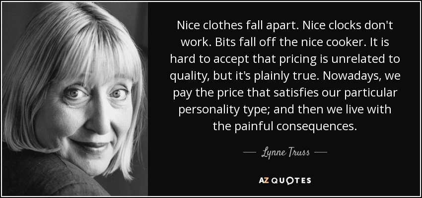 Nice clothes fall apart. Nice clocks don't work. Bits fall off the nice cooker. It is hard to accept that pricing is unrelated to quality, but it's plainly true. Nowadays, we pay the price that satisfies our particular personality type; and then we live with the painful consequences. - Lynne Truss