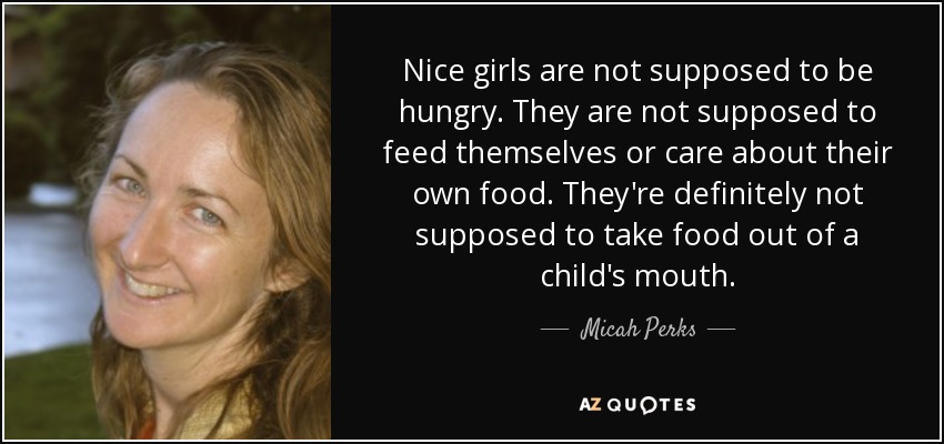 Nice girls are not supposed to be hungry. They are not supposed to feed themselves or care about their own food. They're definitely not supposed to take food out of a child's mouth. - Micah Perks