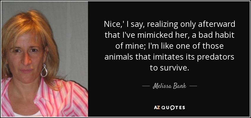 Nice,' I say, realizing only afterward that I've mimicked her, a bad habit of mine; I'm like one of those animals that imitates its predators to survive. - Melissa Bank