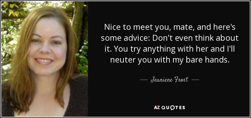 Nice to meet you, mate, and here's some advice: Don't even think about it. You try anything with her and I'll neuter you with my bare hands. - Jeaniene Frost