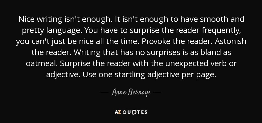 Nice writing isn't enough. It isn't enough to have smooth and pretty language. You have to surprise the reader frequently, you can't just be nice all the time. Provoke the reader. Astonish the reader. Writing that has no surprises is as bland as oatmeal. Surprise the reader with the unexpected verb or adjective. Use one startling adjective per page. - Anne Bernays