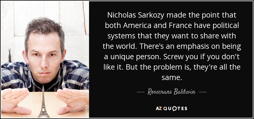 Nicholas Sarkozy made the point that both America and France have political systems that they want to share with the world. There's an emphasis on being a unique person. Screw you if you don't like it. But the problem is, they're all the same. - Rosecrans Baldwin