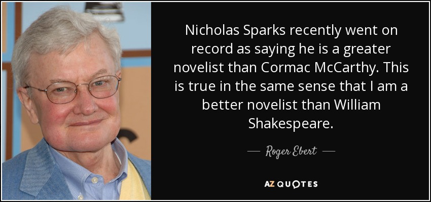 Nicholas Sparks recently went on record as saying he is a greater novelist than Cormac McCarthy. This is true in the same sense that I am a better novelist than William Shakespeare. - Roger Ebert