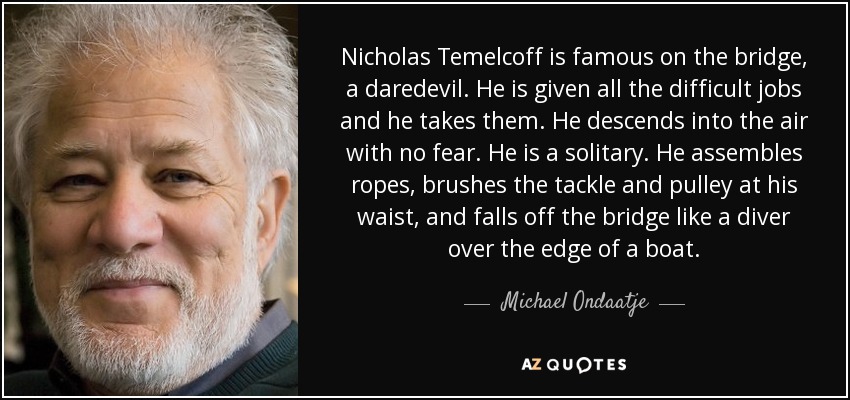 Nicholas Temelcoff is famous on the bridge, a daredevil. He is given all the difficult jobs and he takes them. He descends into the air with no fear. He is a solitary. He assembles ropes, brushes the tackle and pulley at his waist, and falls off the bridge like a diver over the edge of a boat. - Michael Ondaatje