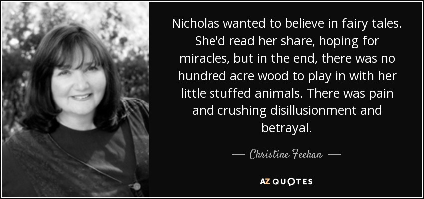 Nicholas wanted to believe in fairy tales. She'd read her share, hoping for miracles, but in the end, there was no hundred acre wood to play in with her little stuffed animals. There was pain and crushing disillusionment and betrayal. - Christine Feehan