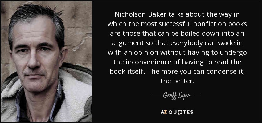 Nicholson Baker talks about the way in which the most successful nonfiction books are those that can be boiled down into an argument so that everybody can wade in with an opinion without having to undergo the inconvenience of having to read the book itself. The more you can condense it, the better. - Geoff Dyer