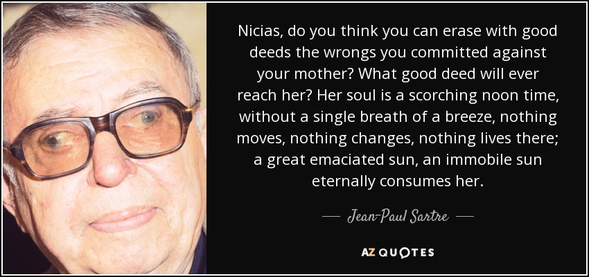 Nicias, do you think you can erase with good deeds the wrongs you committed against your mother? What good deed will ever reach her? Her soul is a scorching noon time, without a single breath of a breeze, nothing moves, nothing changes, nothing lives there; a great emaciated sun, an immobile sun eternally consumes her. - Jean-Paul Sartre