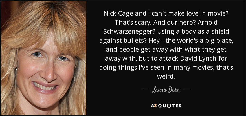 Nick Сage and I can't make love in movie? That's scary. And our hero? Arnold Schwarzenegger? Using a body as a shield against bullets? Hey - the world's a big place, and people get away with what they get away with, but to attack David Lynch for doing things I've seen in many movies, that's weird. - Laura Dern