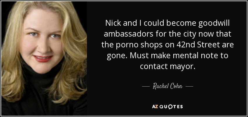 Nick and I could become goodwill ambassadors for the city now that the porno shops on 42nd Street are gone. Must make mental note to contact mayor. - Rachel Cohn