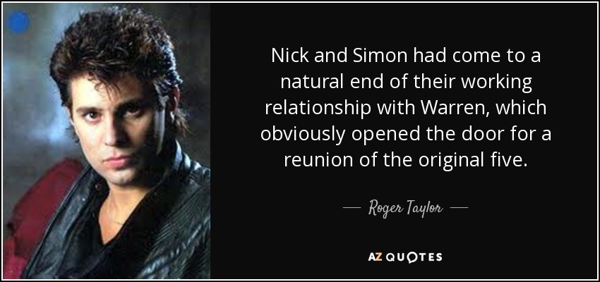 Nick and Simon had come to a natural end of their working relationship with Warren, which obviously opened the door for a reunion of the original five. - Roger Taylor