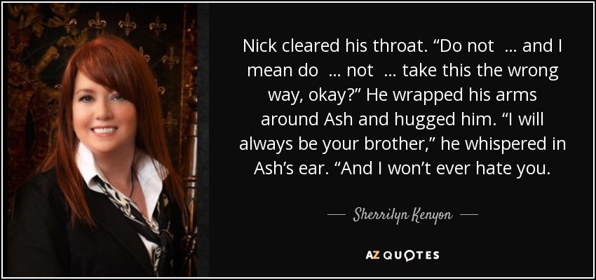 Nick cleared his throat. “Do not … and I mean do … not … take this the wrong way, okay?” He wrapped his arms around Ash and hugged him. “I will always be your brother,” he whispered in Ash’s ear. “And I won’t ever hate you. - Sherrilyn Kenyon