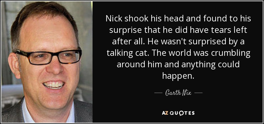 Nick shook his head and found to his surprise that he did have tears left after all. He wasn't surprised by a talking cat. The world was crumbling around him and anything could happen. - Garth Nix