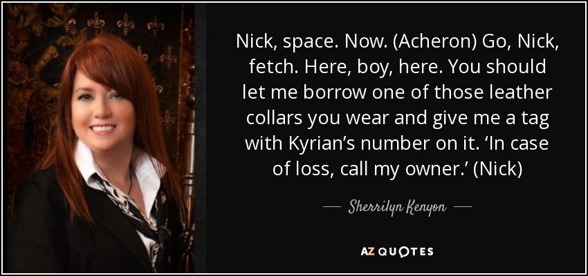 Nick, space. Now. (Acheron) Go, Nick, fetch. Here, boy, here. You should let me borrow one of those leather collars you wear and give me a tag with Kyrian’s number on it. ‘In case of loss, call my owner.’ (Nick) - Sherrilyn Kenyon