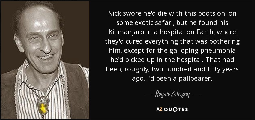 Nick swore he'd die with this boots on, on some exotic safari, but he found his Kilimanjaro in a hospital on Earth, where they'd cured everything that was bothering him, except for the galloping pneumonia he'd picked up in the hospital. That had been, roughly, two hundred and fifty years ago. I'd been a pallbearer. - Roger Zelazny