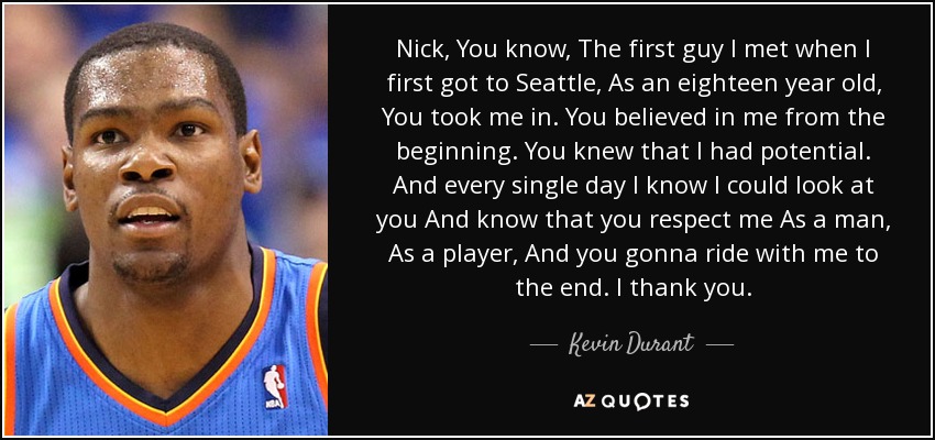 Nick, You know, The first guy I met when I first got to Seattle, As an eighteen year old, You took me in. You believed in me from the beginning. You knew that I had potential. And every single day I know I could look at you And know that you respect me As a man, As a player, And you gonna ride with me to the end. I thank you. - Kevin Durant