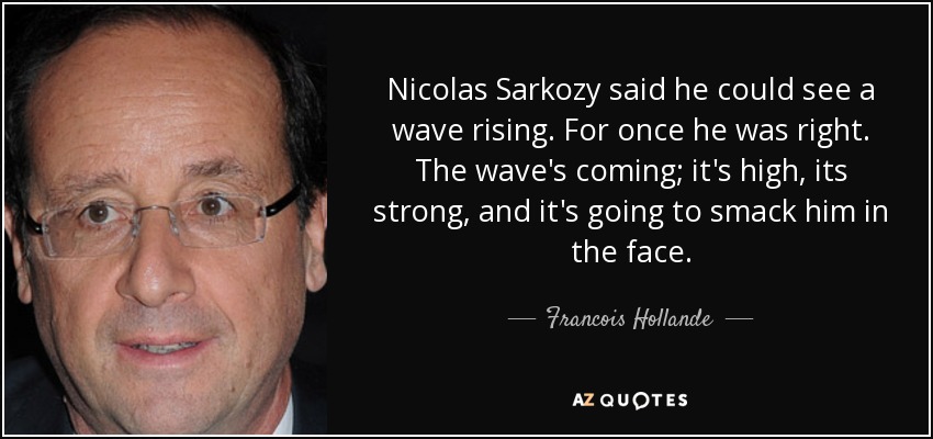 Nicolas Sarkozy said he could see a wave rising. For once he was right. The wave's coming; it's high, its strong, and it's going to smack him in the face. - Francois Hollande