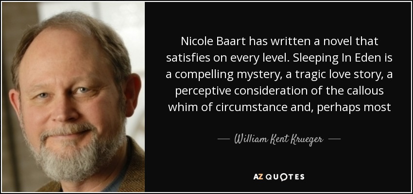 Nicole Baart has written a novel that satisfies on every level. Sleeping In Eden is a compelling mystery, a tragic love story, a perceptive consideration of the callous whim of circumstance and, perhaps most important, a beautiful piece of prose. I guarantee this is a book that will haunt you long after you've turned the last page. - William Kent Krueger