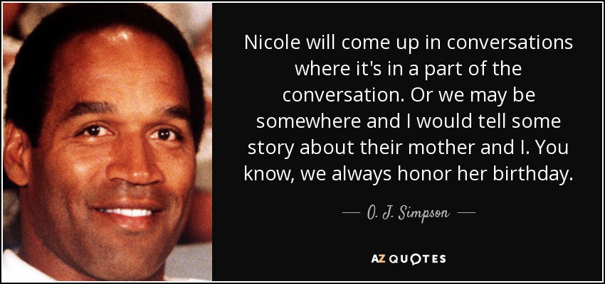 Nicole will come up in conversations where it's in a part of the conversation. Or we may be somewhere and I would tell some story about their mother and I. You know, we always honor her birthday. - O. J. Simpson
