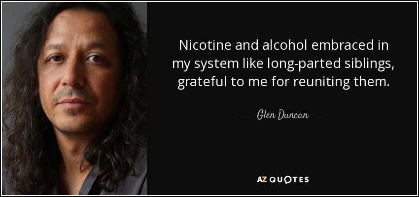 Nicotine and alcohol embraced in my system like long-parted siblings, grateful to me for reuniting them. - Glen Duncan