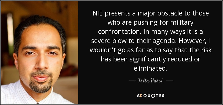 NIE presents a major obstacle to those who are pushing for military confrontation. In many ways it is a severe blow to their agenda. However, I wouldn't go as far as to say that the risk has been significantly reduced or eliminated. - Trita Parsi