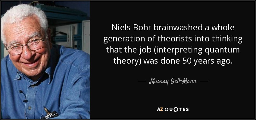 Niels Bohr brainwashed a whole generation of theorists into thinking that the job (interpreting quantum theory) was done 50 years ago. - Murray Gell-Mann