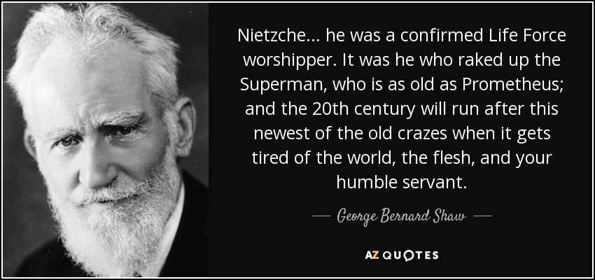 Nietzche . . . he was a confirmed Life Force worshipper. It was he who raked up the Superman, who is as old as Prometheus; and the 20th century will run after this newest of the old crazes when it gets tired of the world, the flesh, and your humble servant. - George Bernard Shaw
