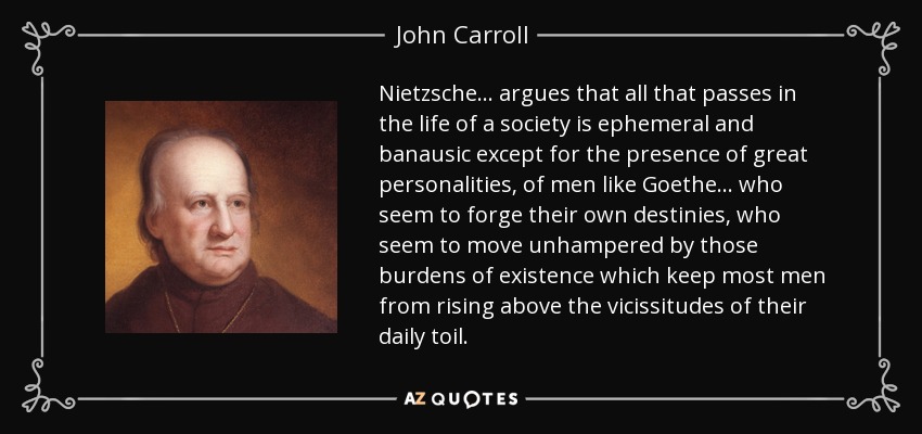 Nietzsche ... argues that all that passes in the life of a society is ephemeral and banausic except for the presence of great personalities, of men like Goethe ... who seem to forge their own destinies, who seem to move unhampered by those burdens of existence which keep most men from rising above the vicissitudes of their daily toil. - John Carroll