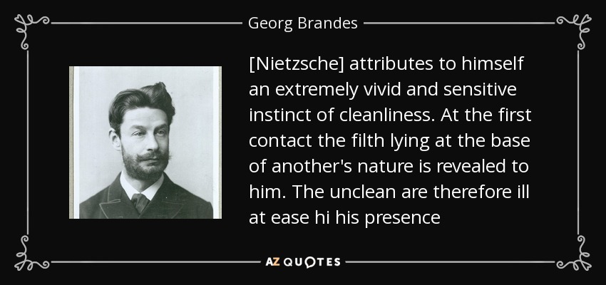 [Nietzsche] attributes to himself an extremely vivid and sensitive instinct of cleanliness. At the first contact the filth lying at the base of another's nature is revealed to him. The unclean are therefore ill at ease hi his presence - Georg Brandes