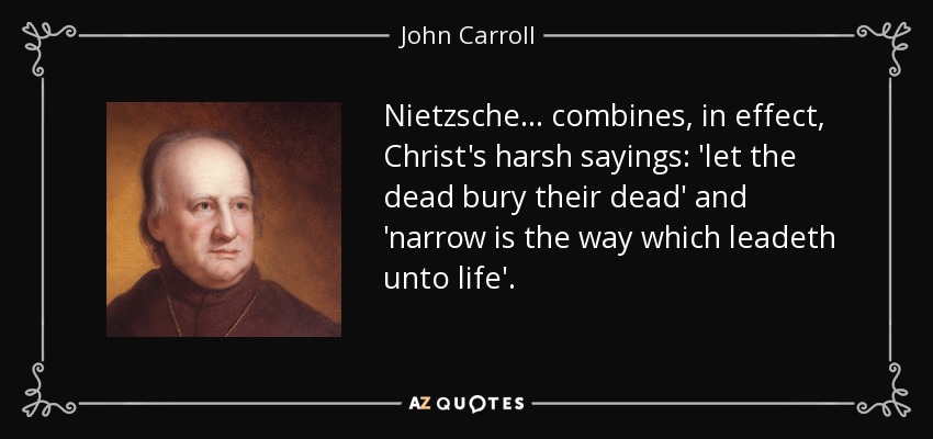Nietzsche ... combines, in effect, Christ's harsh sayings: 'let the dead bury their dead' and 'narrow is the way which leadeth unto life'. - John Carroll