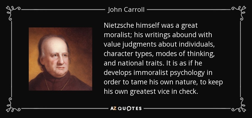 Nietzsche himself was a great moralist; his writings abound with value judgments about individuals, character types, modes of thinking, and national traits. It is as if he develops immoralist psychology in order to tame his own nature, to keep his own greatest vice in check. - John Carroll