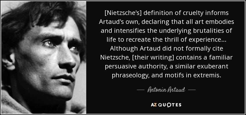 [Nietzsche's] definition of cruelty informs Artaud's own, declaring that all art embodies and intensifies the underlying brutalities of life to recreate the thrill of experience ... Although Artaud did not formally cite Nietzsche, [their writing] contains a familiar persuasive authority, a similar exuberant phraseology, and motifs in extremis. - Antonin Artaud