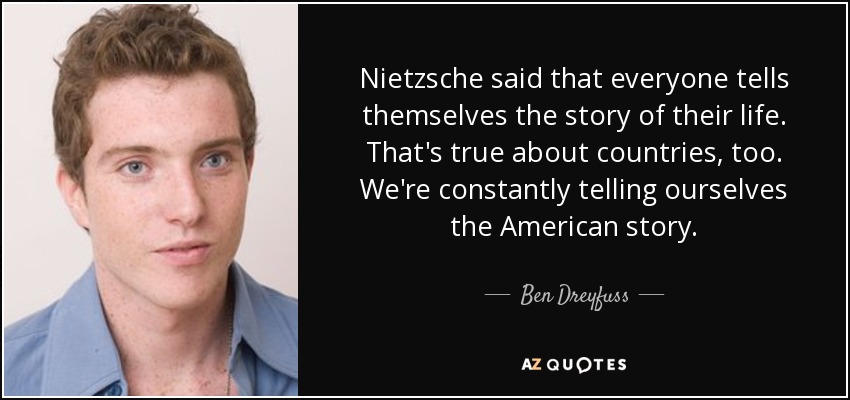 Nietzsche said that everyone tells themselves the story of their life. That's true about countries, too. We're constantly telling ourselves the American story. - Ben Dreyfuss
