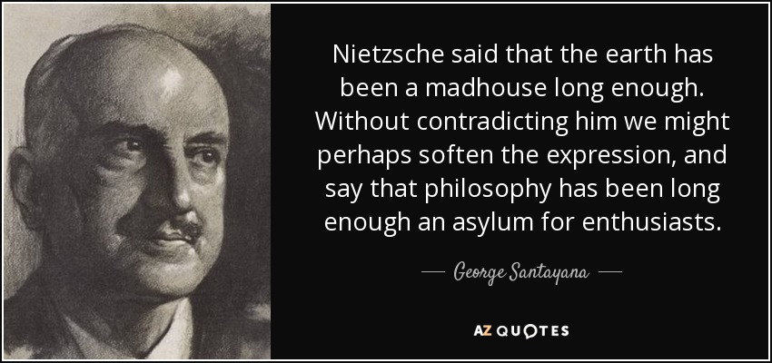Nietzsche said that the earth has been a madhouse long enough. Without contradicting him we might perhaps soften the expression, and say that philosophy has been long enough an asylum for enthusiasts. - George Santayana