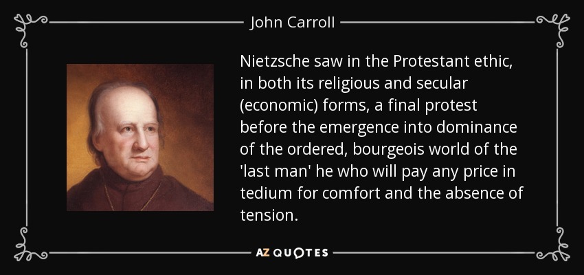 Nietzsche saw in the Protestant ethic, in both its religious and secular (economic) forms, a final protest before the emergence into dominance of the ordered, bourgeois world of the 'last man' he who will pay any price in tedium for comfort and the absence of tension. - John Carroll