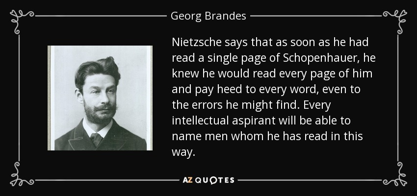 Nietzsche says that as soon as he had read a single page of Schopenhauer, he knew he would read every page of him and pay heed to every word, even to the errors he might find. Every intellectual aspirant will be able to name men whom he has read in this way. - Georg Brandes