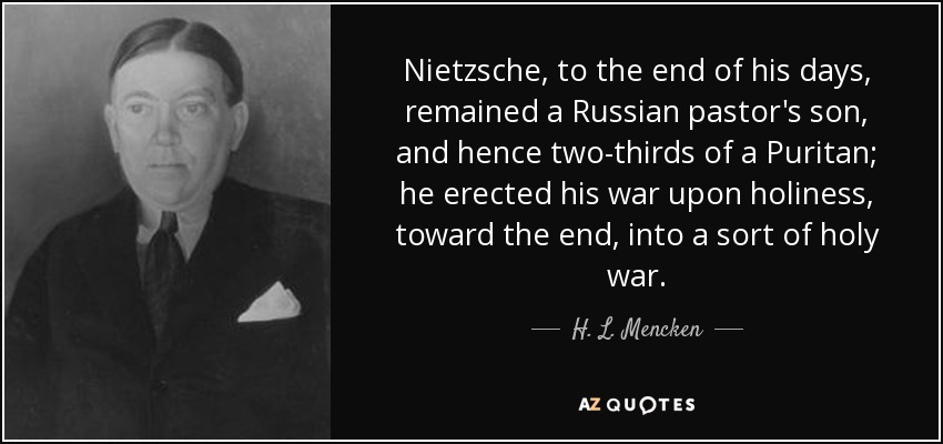Nietzsche, to the end of his days, remained a Russian pastor's son, and hence two-thirds of a Puritan; he erected his war upon holiness, toward the end, into a sort of holy war. - H. L. Mencken